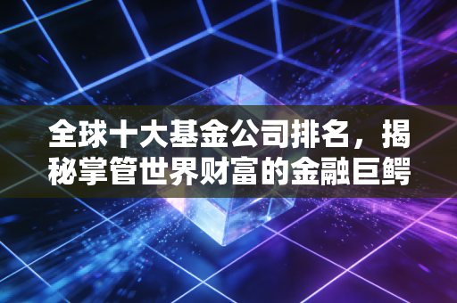 全球十大基金公司排名，揭秘掌管世界财富的金融巨鳄，你的钱可能就在他们口袋里