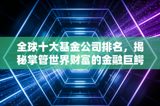 全球十大基金公司排名，揭秘掌管世界财富的金融巨鳄，你的钱可能就在他们口袋里