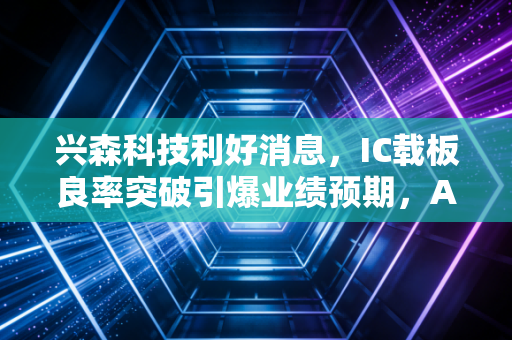 兴森科技利好消息，IC载板良率突破引爆业绩预期，AI算力基建下的隐形冠军要起飞了？