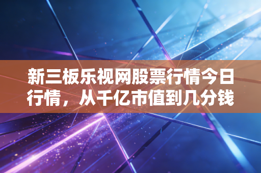 新三板乐视网股票行情今日行情，从千亿市值到几分钱，那场梦醒后的余温
