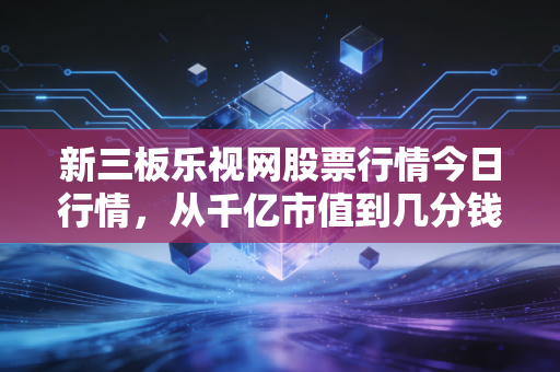 新三板乐视网股票行情今日行情，从千亿市值到几分钱，那场梦醒后的余温