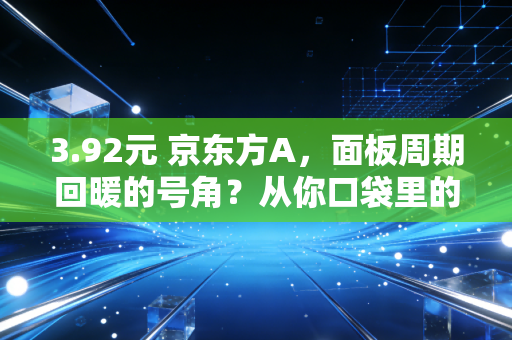3.92元 京东方A，面板周期回暖的号角？从你口袋里的手机看这只硬核科技股的真实价值