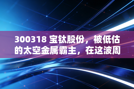 300318 宝钛股份，被低估的太空金属霸主，在这波周期中能否迎来戴维斯双击？