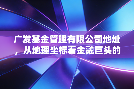 广发基金管理有限公司地址,从地理坐标看金融巨头的底蕴与投资者的实地考察心得