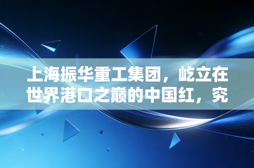 上海振华重工集团,屹立在世界港口之巅的中国红,究竟藏着怎样的硬核密码?