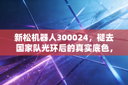 新松机器人300024,褪去国家队光环后的真实底色,是凤凰涅槃还是困兽犹斗?