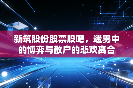 新筑股份股票股吧，迷雾中的博弈与散户的悲欢离合