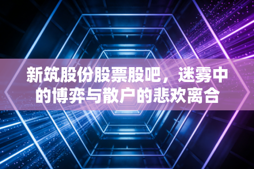 新筑股份股票股吧,迷雾中的博弈与散户的悲欢离合
