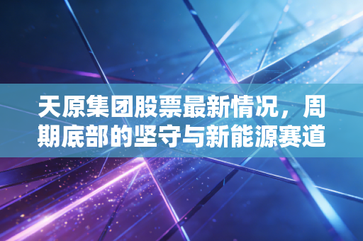 天原集团股票最新情况，周期底部的坚守与新能源赛道的突围，这只老牌化工股还有戏吗？