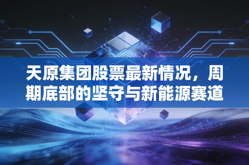 天原集团股票最新情况，周期底部的坚守与新能源赛道的突围，这只老牌化工股还有戏吗？