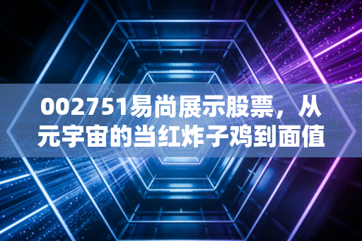 002751易尚展示股票,从元宇宙的当红炸子鸡到面值退市的悬崖边,一场关于梦想与现实的残酷博弈