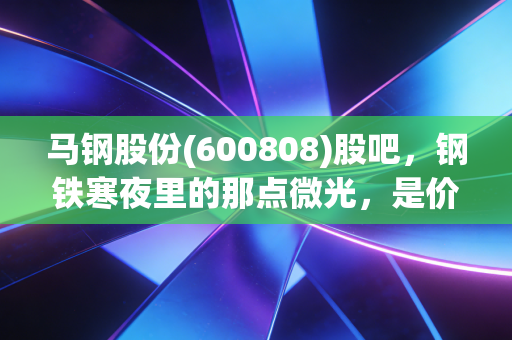 马钢股份(600808)股吧,钢铁寒夜里的那点微光,是价值陷阱还是被遗忘的红利金矿?