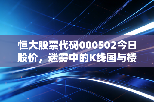 恒大股票代码000502今日股价,迷雾中的K线图与楼市的叹息