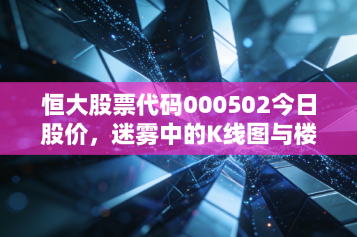 恒大股票代码000502今日股价，迷雾中的K线图与楼市的叹息