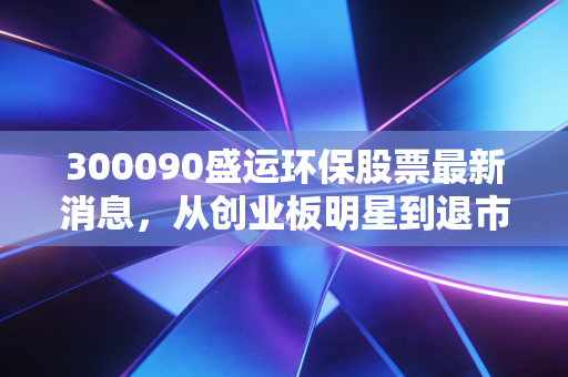 300090盛运环保股票最新消息，从创业板明星到退市摘牌，一位老股民的血泪教训与深度复盘