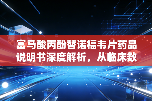 富马酸丙酚替诺福韦片药品说明书深度解析，从临床数据到家庭账本的健康投资指南