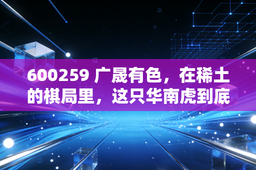 600259 广晟有色，在稀土的棋局里，这只华南虎到底藏着什么底牌？