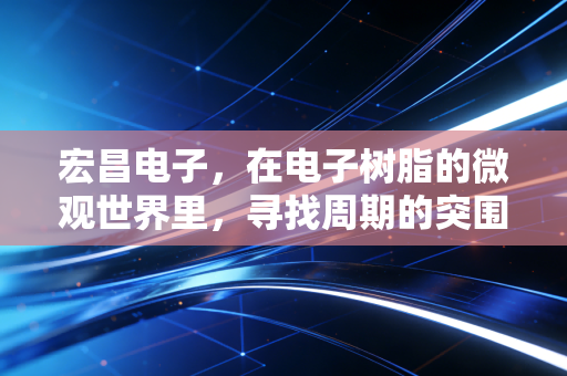 宏昌电子,在电子树脂的微观世界里,寻找周期的突围之路