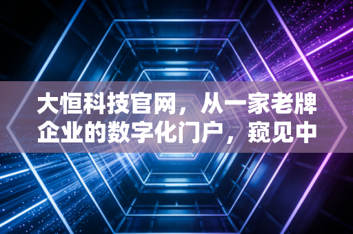 大恒科技官网,从一家老牌企业的数字化门户,窥见中国智能制造的眼睛与未来