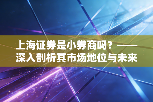 上海证券是小券商吗?——深入剖析其市场地位与未来潜力