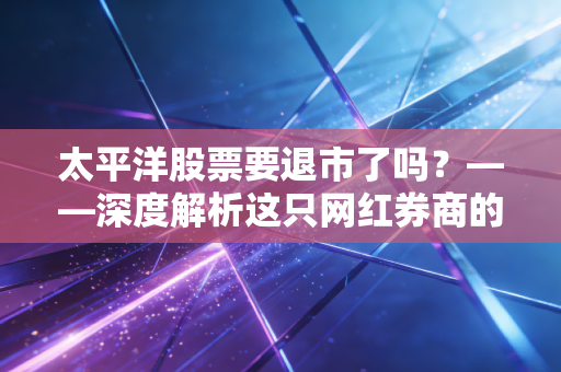 太平洋股票要退市了吗?——深度解析这只网红券商的生死劫与散户的生存智慧