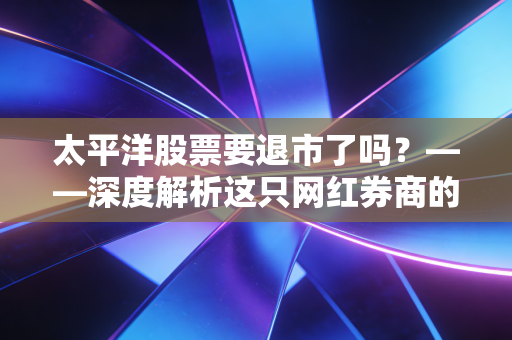 太平洋股票要退市了吗?——深度解析这只网红券商的生死劫与散户的生存智慧