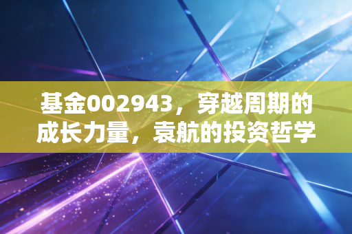 基金002943，穿越周期的成长力量，袁航的投资哲学如何守护你的财富？