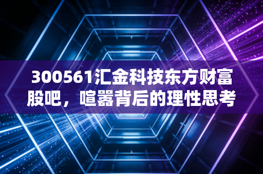 300561汇金科技东方财富股吧,喧嚣背后的理性思考,是黄金坑还是接盘侠?