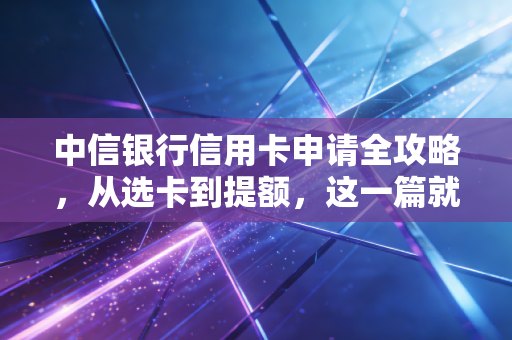 中信银行信用卡申请全攻略,从选卡到提额,这一篇就够了