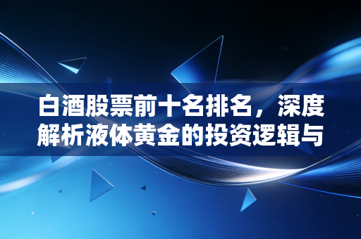 白酒股票前十名排名，深度解析液体黄金的投资逻辑与未来变局