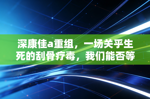 深康佳a重组，一场关乎生死的刮骨疗毒，我们能否等来那个曾经的王者？