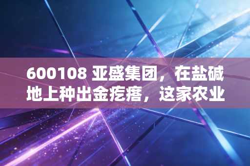 600108 亚盛集团,在盐碱地上种出金疙瘩,这家农业国企的底色与野望
