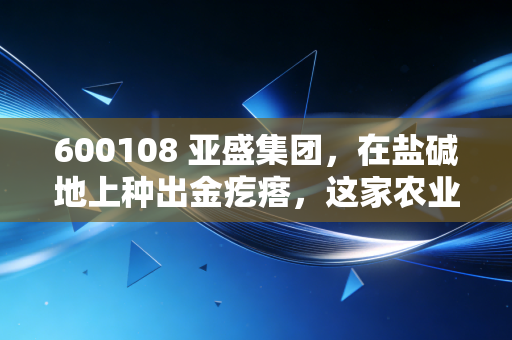 600108 亚盛集团,在盐碱地上种出金疙瘩,这家农业国企的底色与野望