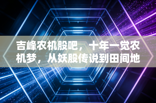 吉峰农机股吧，十年一觉农机梦，从妖股传说到田间地头的真实冷暖