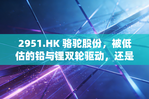2951.HK 骆驼股份，被低估的铅与锂双轮驱动，还是传统制造业的黄昏余晖？