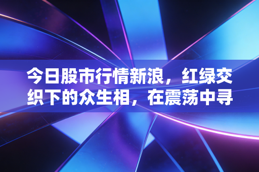 今日股市行情新浪，红绿交织下的众生相，在震荡中寻找确定性的避风港