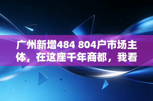 广州新增484 804户市场主体，在这座千年商都，我看到了最真实的经济体温
