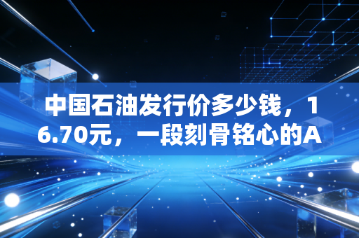 中国石油发行价多少钱，16.70元，一段刻骨铭心的A股往事与投资启示