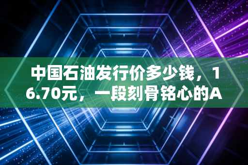 中国石油发行价多少钱，16.70元，一段刻骨铭心的A股往事与投资启示