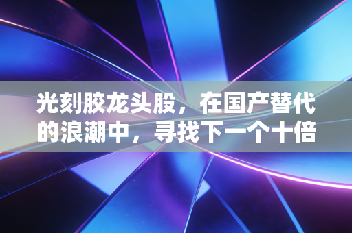 光刻胶龙头股，在国产替代的浪潮中，寻找下一个十倍股的机遇与挑战