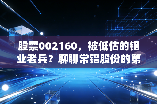 股票002160，被低估的铝业老兵？聊聊常铝股份的第二增长曲线