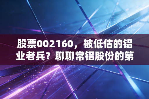 股票002160，被低估的铝业老兵？聊聊常铝股份的第二增长曲线