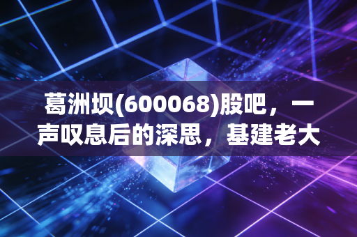 葛洲坝(600068)股吧,一声叹息后的深思,基建老大哥的谢幕与新生