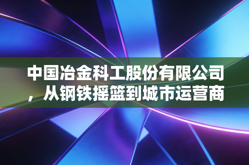 中国冶金科工股份有限公司，从钢铁摇篮到城市运营商，这家老牌央企的华丽转身还能走多远？