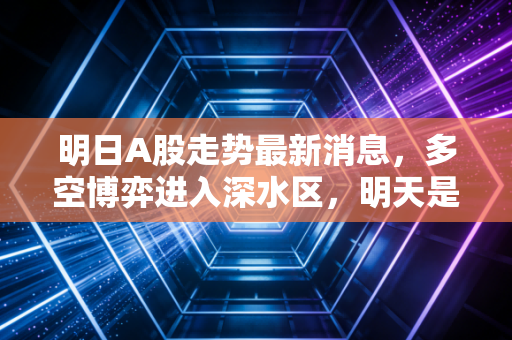 明日A股走势最新消息,多空博弈进入深水区,明天是变盘向上的前夜吗?