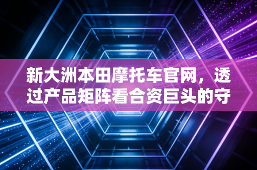 新大洲本田摩托车官网，透过产品矩阵看合资巨头的守成与突围