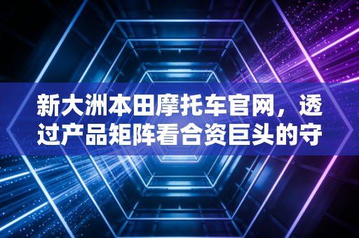 新大洲本田摩托车官网，透过产品矩阵看合资巨头的守成与突围