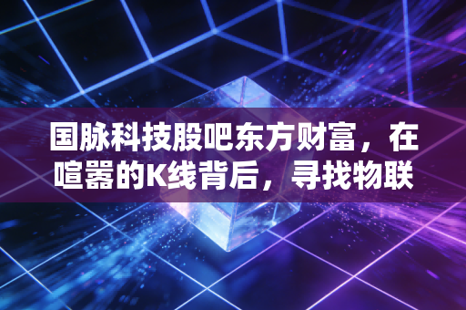 国脉科技股吧东方财富，在喧嚣的K线背后，寻找物联网与养老赛道的真实价值