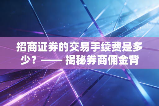 招商证券的交易手续费是多少？—— 揭秘券商佣金背后的逻辑与投资者的生存之道