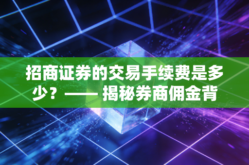 招商证券的交易手续费是多少？—— 揭秘券商佣金背后的逻辑与投资者的生存之道